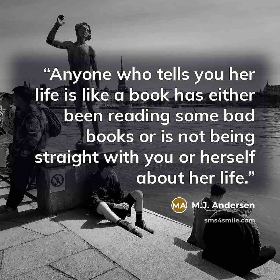 “Anyone who tells you her life is like a book has either been reading some bad books or is not being straight with you or herself about her life.” quote by M.J. Andersen