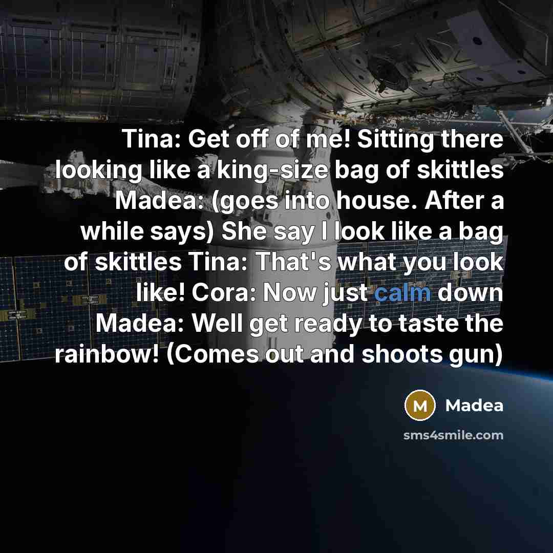 “Tina: Get off of me! Sitting there looking like a king-size bag of skittles Madea: (goes into house. After a while says) She say I look like a bag of skittles Tina: That's what you look like! Cora: Now just calm down Madea: Well get ready to taste the rainbow! (Comes out and shoots gun)” quote by Madea