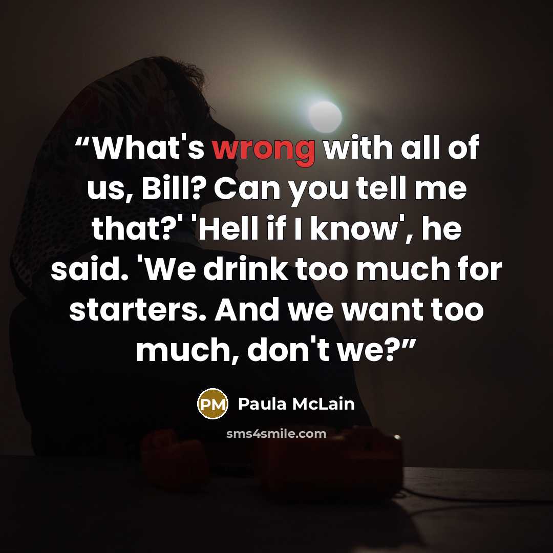 “What's wrong with all of us, Bill? Can you tell me that?' 'Hell if I know', he said. 'We drink too much for starters. And we want too much, don't we?” quote by Paula McLain