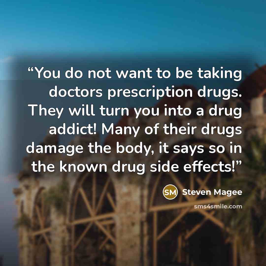 “You do not want to be taking doctors prescription drugs. They will turn you into a drug addict! Many of their drugs damage the body, it says so in the known drug side effects!” quote by Steven Magee