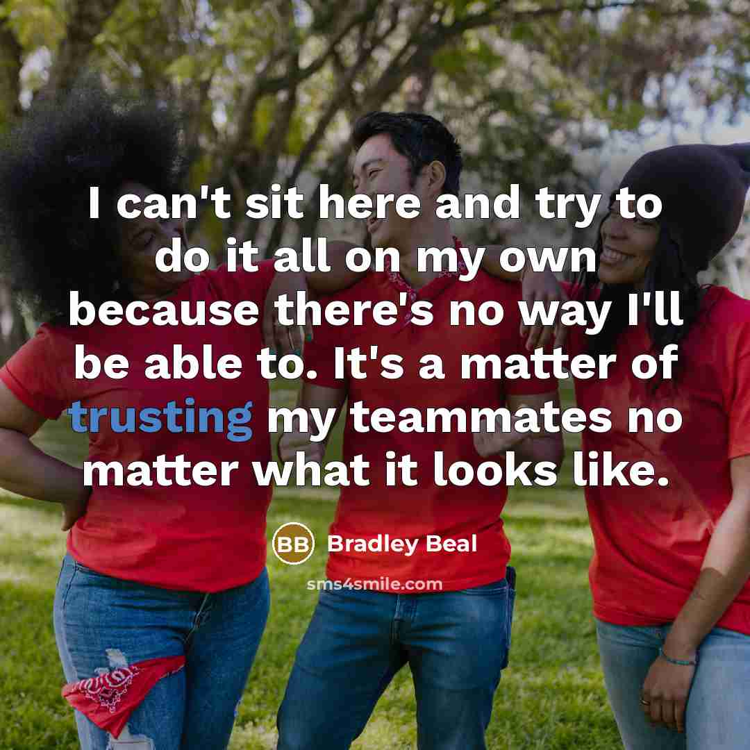 “I can't sit here and try to do it all on my own because there's no way I'll be able to. It's a matter of trusting my teammates no matter what it looks like.” quote by Bradley Beal