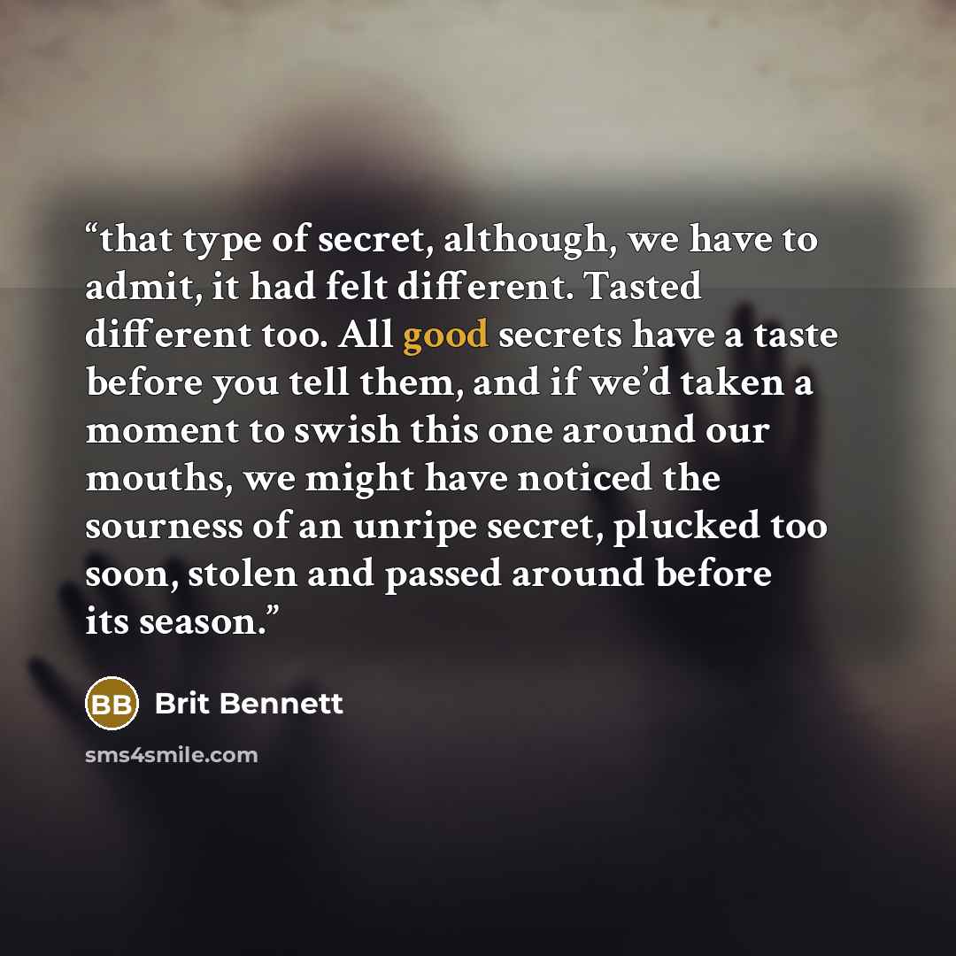 “that type of secret, although, we have to admit, it had felt different. Tasted different too. All good secrets have a taste before you tell them, and if we’d taken a moment to swish this one around our mouths, we might have noticed the sourness of an unripe secret, plucked too soon, stolen and…” quote by Brit Bennett