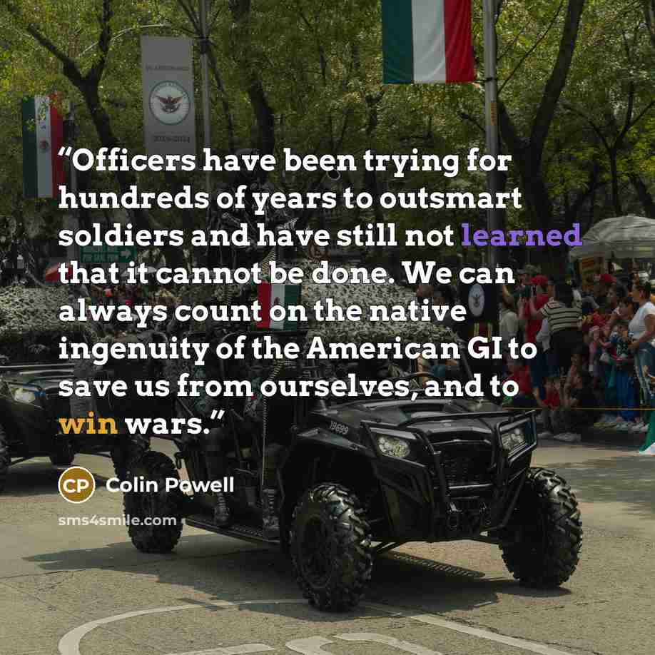 “Officers have been trying for hundreds of years to outsmart soldiers and have still not learned that it cannot be done. We can always count on the native ingenuity of the American GI to save us from ourselves, and to win wars.” quote by Colin Powell
