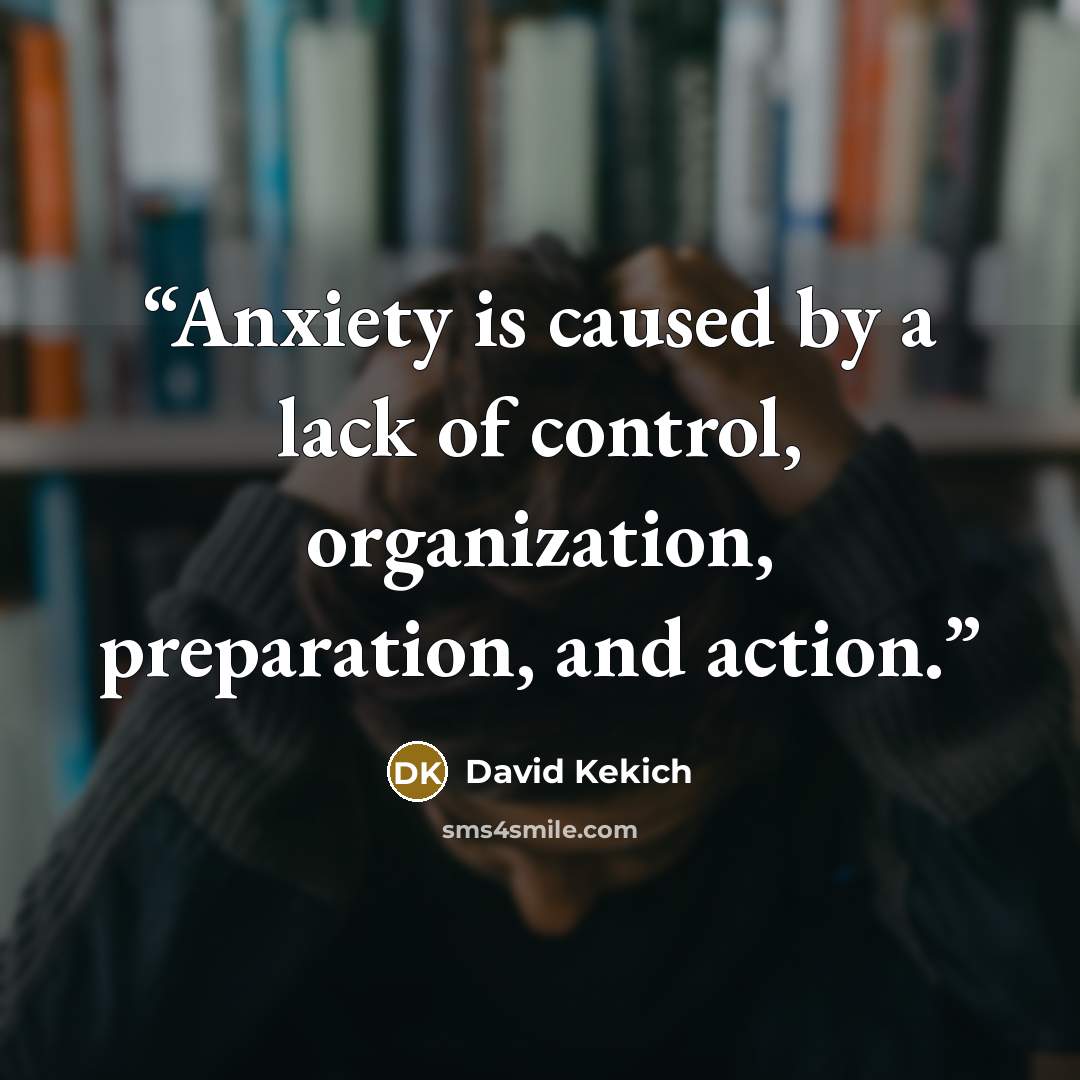 “Anxiety is caused by a lack of control, organization, preparation, and action.” quote by David Kekich