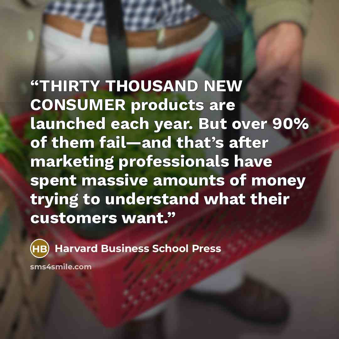 “THIRTY THOUSAND NEW CONSUMER products are launched each year. But over 90% of them fail—and that’s after marketing professionals have spent massive amounts of money trying to understand what their customers want.” quote by Harvard Business School Press