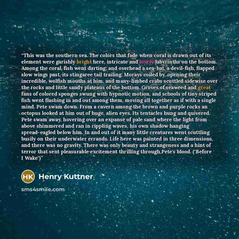 “This was the southern sea. The colors that fade when coral is drawn out of its element were garishly bright here, intricate and lovely labyrinths on the bottom. Among the coral, fish went darting; and overhead a sea-bat, a devil-fish, flapped slow wings past, its stingaree tail trailing. Morays…” quote by Henry Kuttner