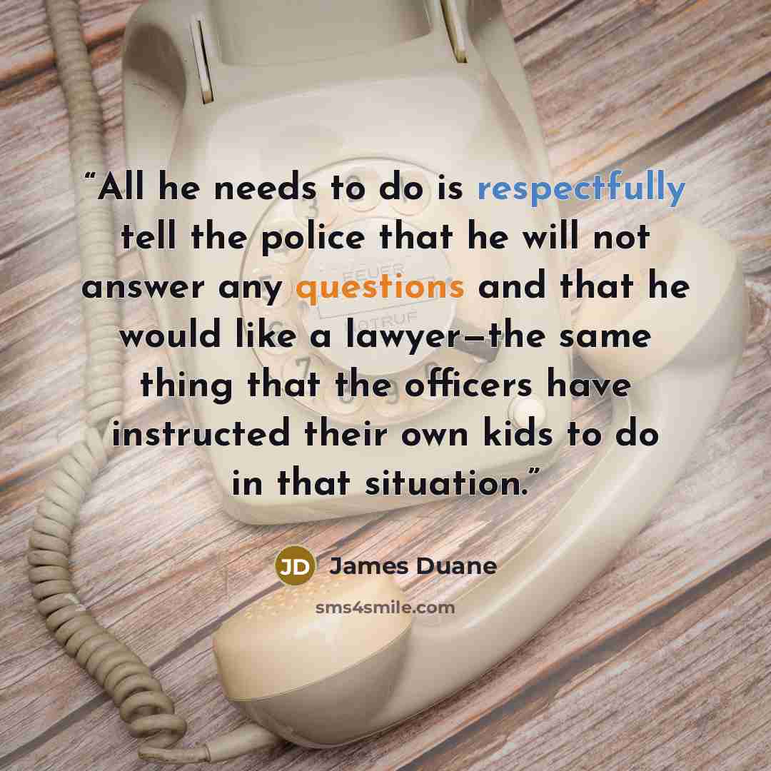 “All he needs to do is respectfully tell the police that he will not answer any questions and that he would like a lawyer—the same thing that the officers have instructed their own kids to do in that situation.” quote by James Duane