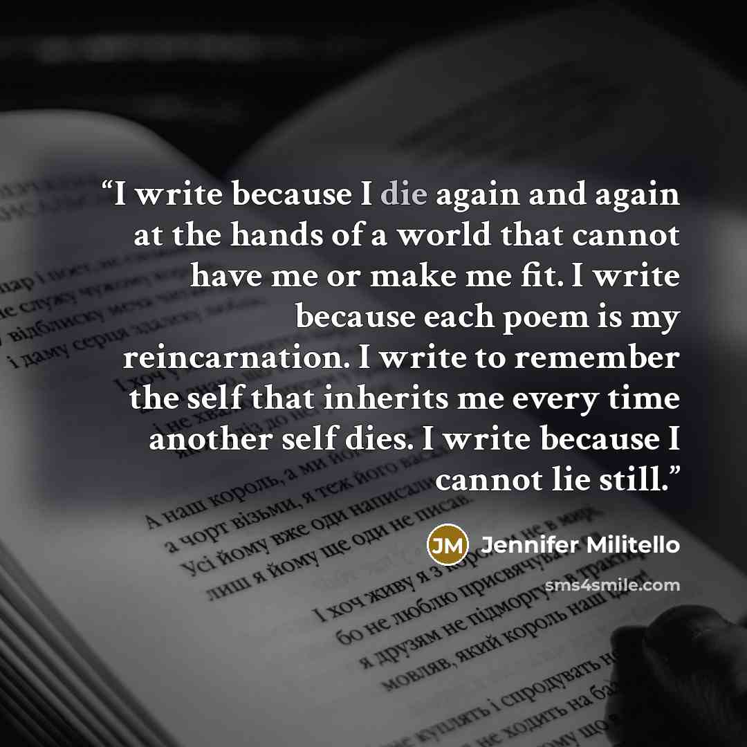 “I write because I die again and again at the hands of a world that cannot have me or make me fit. I write because each poem is my reincarnation. I write to remember the self that inherits me every time another self dies. I write because I cannot lie still.” quote by Jennifer Militello