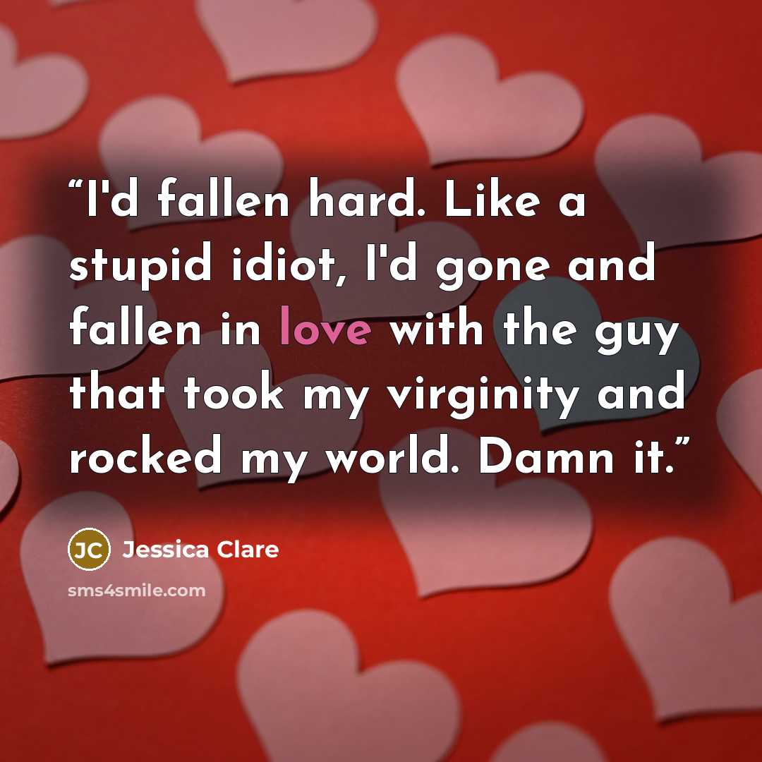 “I'd fallen hard. Like a stupid idiot, I'd gone and fallen in love with the guy that took my virginity and rocked my world. Damn it.” quote by Jessica Clare