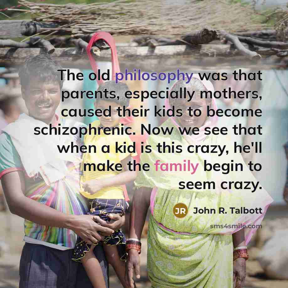 “The old philosophy was that parents, especially mothers, caused their kids to become schizophrenic. Now we see that when a kid is this crazy, he'll make the family begin to seem crazy.” quote by John R. Talbott