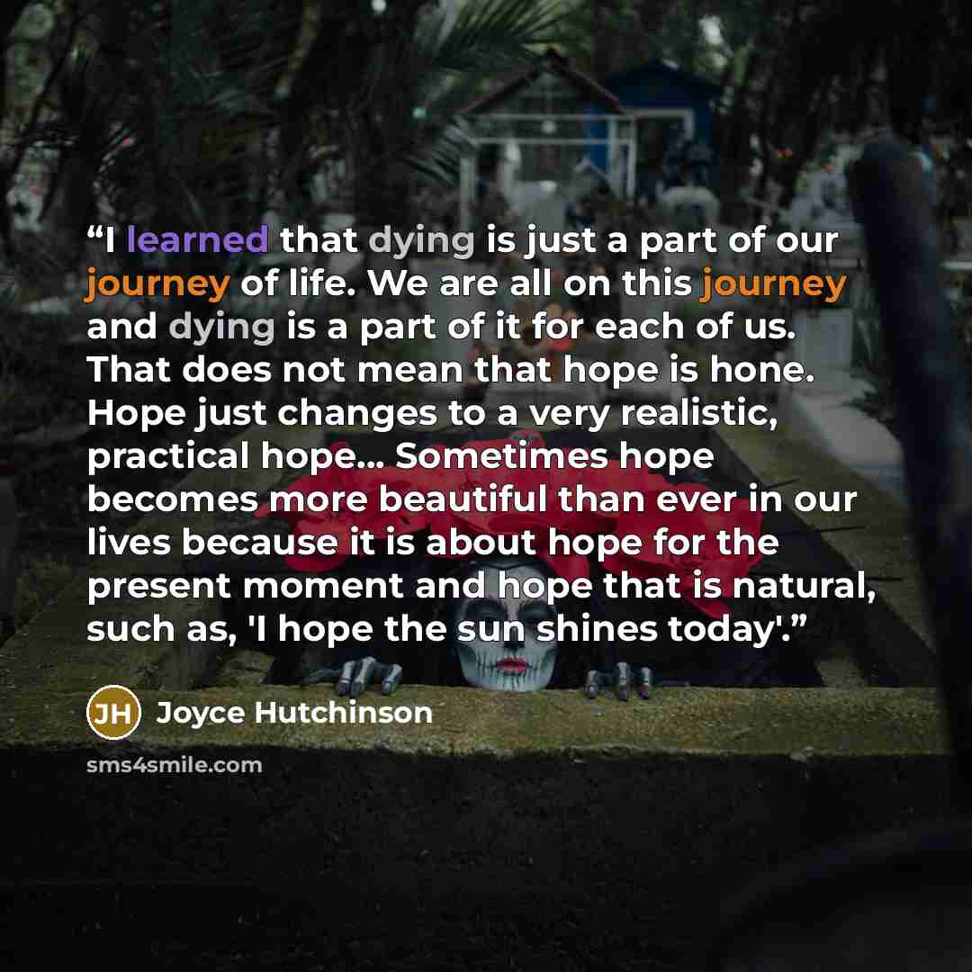 “I learned that dying is just a part of our journey of life. We are all on this journey and dying is a part of it for each of us. That does not mean that hope is hone. Hope just changes to a very realistic, practical hope... Sometimes hope becomes more beautiful than ever in our lives because it is…” quote by Joyce Hutchinson