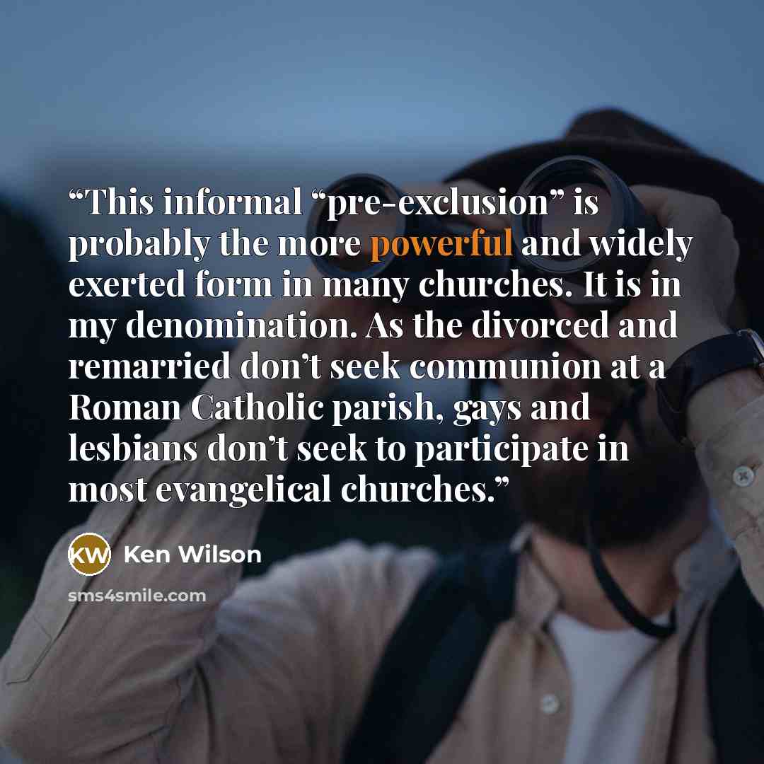 “This informal “pre-exclusion” is probably the more powerful and widely exerted form in many churches. It is in my denomination. As the divorced and remarried don’t seek communion at a Roman Catholic parish, gays and lesbians don’t seek to participate in most evangelical churches.” quote by Ken Wilson