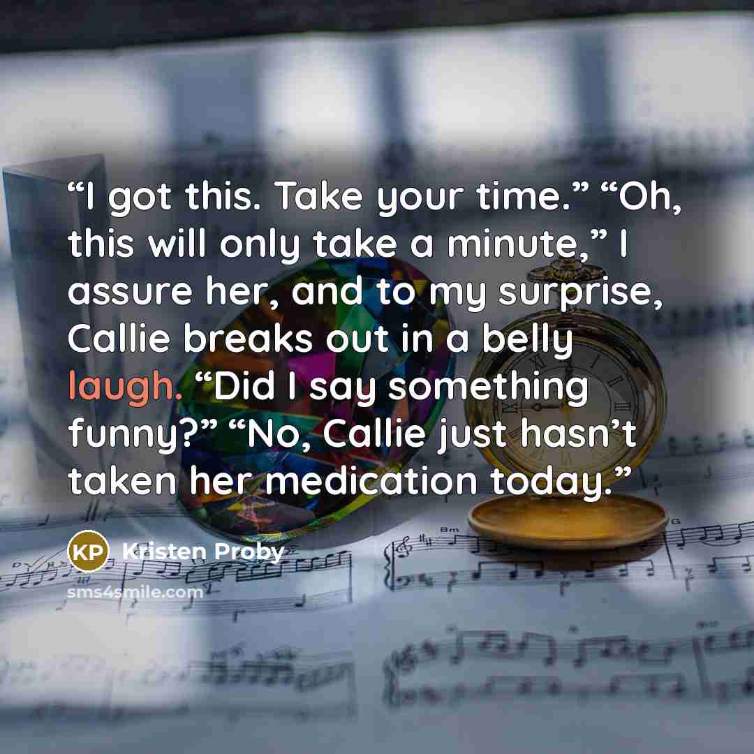 “I got this. Take your time.” “Oh, this will only take a minute,” I assure her, and to my surprise, Callie breaks out in a belly laugh. “Did I say something funny?” “No, Callie just hasn’t taken her medication today.” quote by Kristen Proby