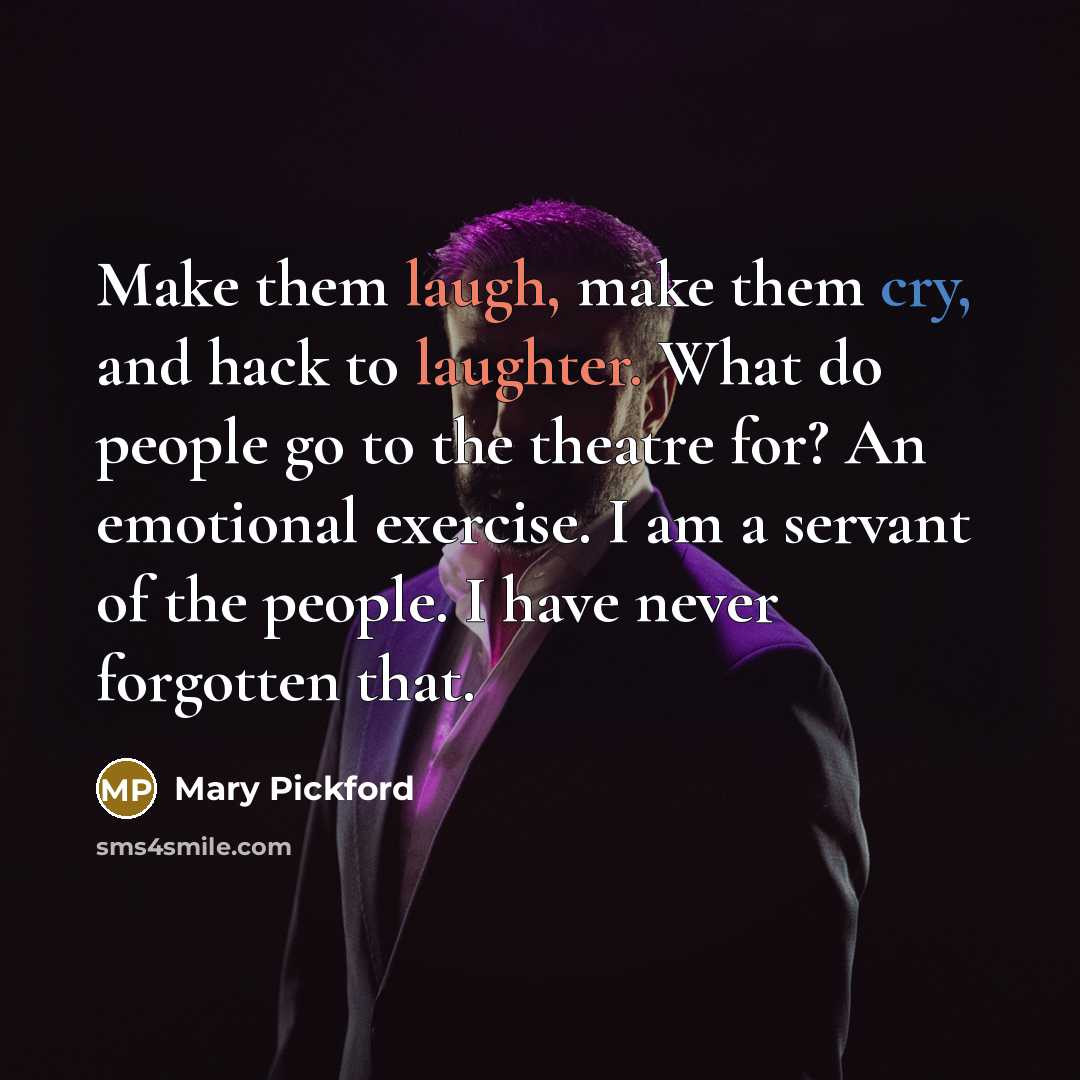 “Make them laugh, make them cry, and hack to laughter. What do people go to the theatre for? An emotional exercise. I am a servant of the people. I have never forgotten that.” quote by Mary Pickford