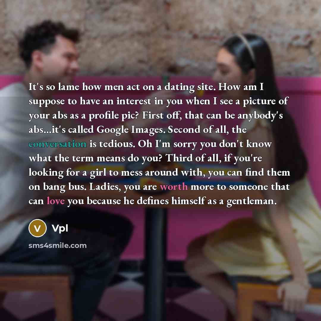 “It's so lame how men act on a dating site. How am I suppose to have an interest in you when I see a picture of your abs as a profile pic? First off, that can be anybody's abs...it's called Google Images. Second of all, the conversation is tedious. Oh I'm sorry you don't know what the term means do…” quote by Vpl