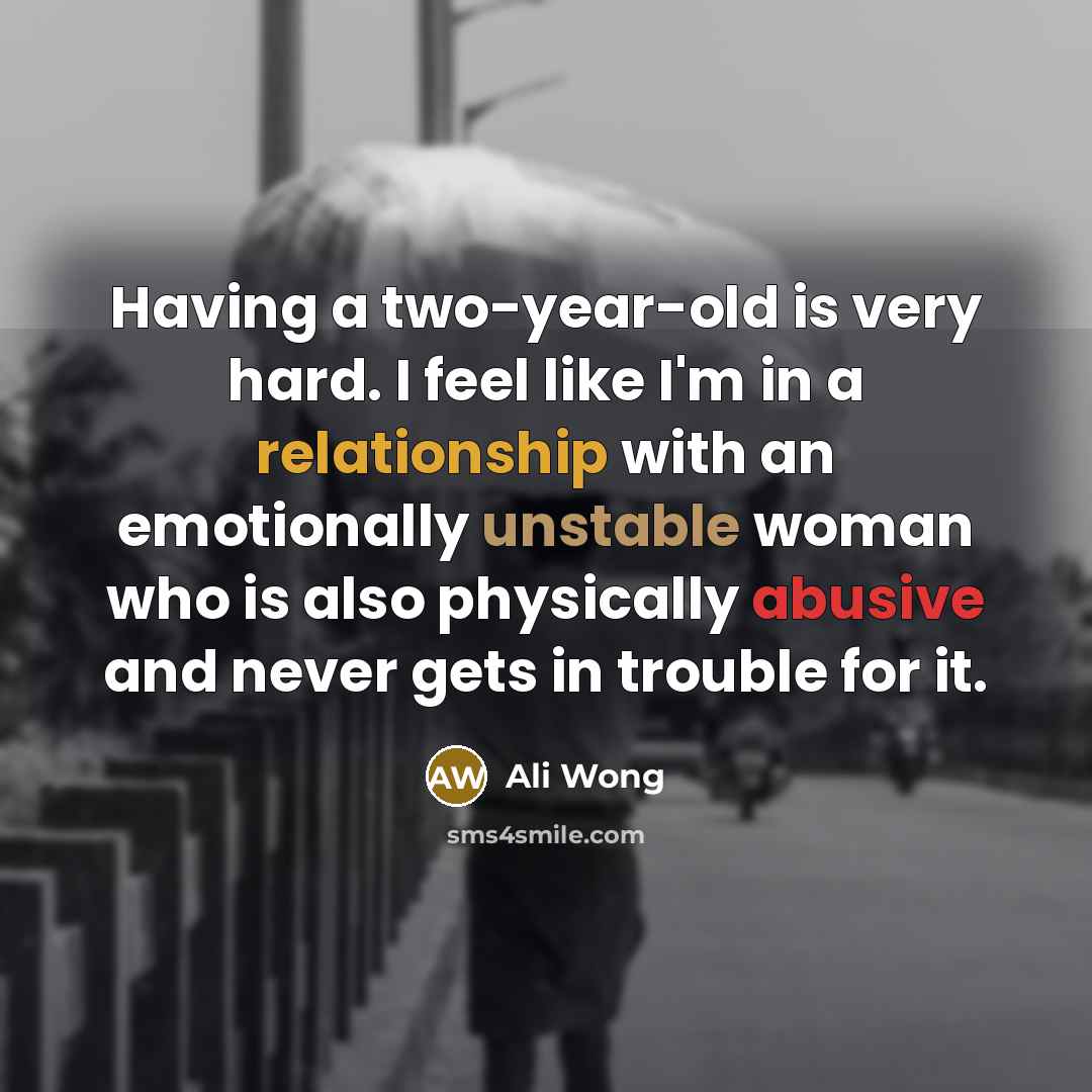“Having a two-year-old is very hard. I feel like I'm in a relationship with an emotionally unstable woman who is also physically abusive and never gets in trouble for it.” quote by Ali Wong