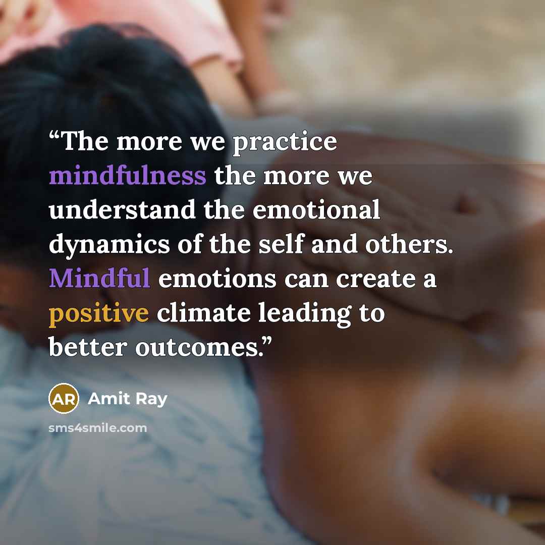 “The more we practice mindfulness the more we understand the emotional dynamics of the self and others. Mindful emotions can create a positive climate leading to better outcomes.” quote by Amit Ray