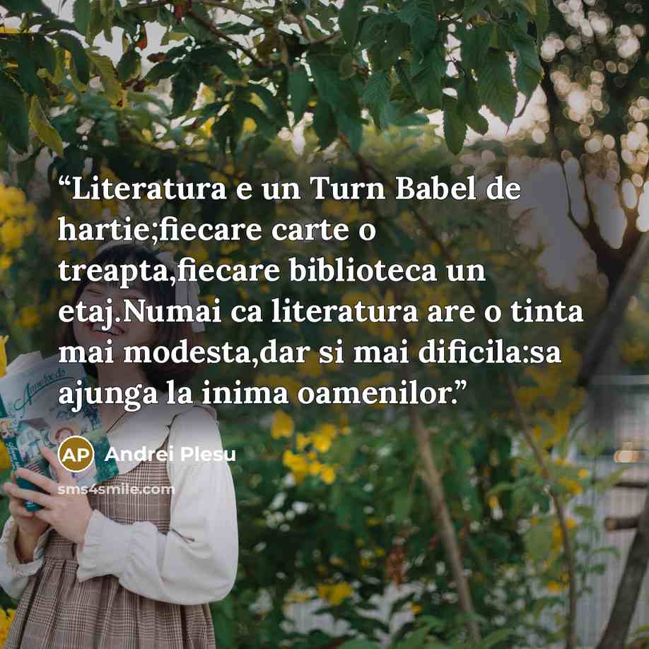 “Literatura e un Turn Babel de hartie;fiecare carte o treapta,fiecare biblioteca un etaj.Numai ca literatura are o tinta mai modesta,dar si mai dificila:sa ajunga la inima oamenilor.” quote by Andrei Pleşu