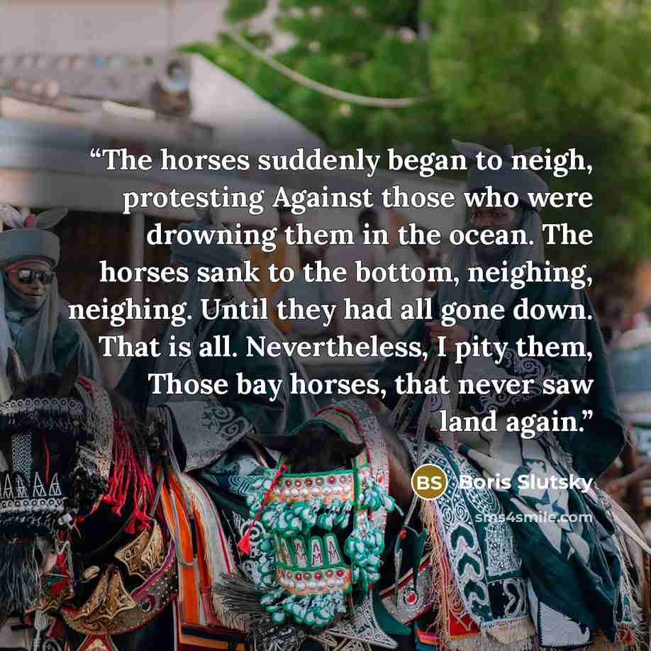 “The horses suddenly began to neigh, protesting Against those who were drowning them in the ocean. The horses sank to the bottom, neighing, neighing. Until they had all gone down. That is all. Nevertheless, I pity them, Those bay horses, that never saw land again.” quote by Boris Slutsky