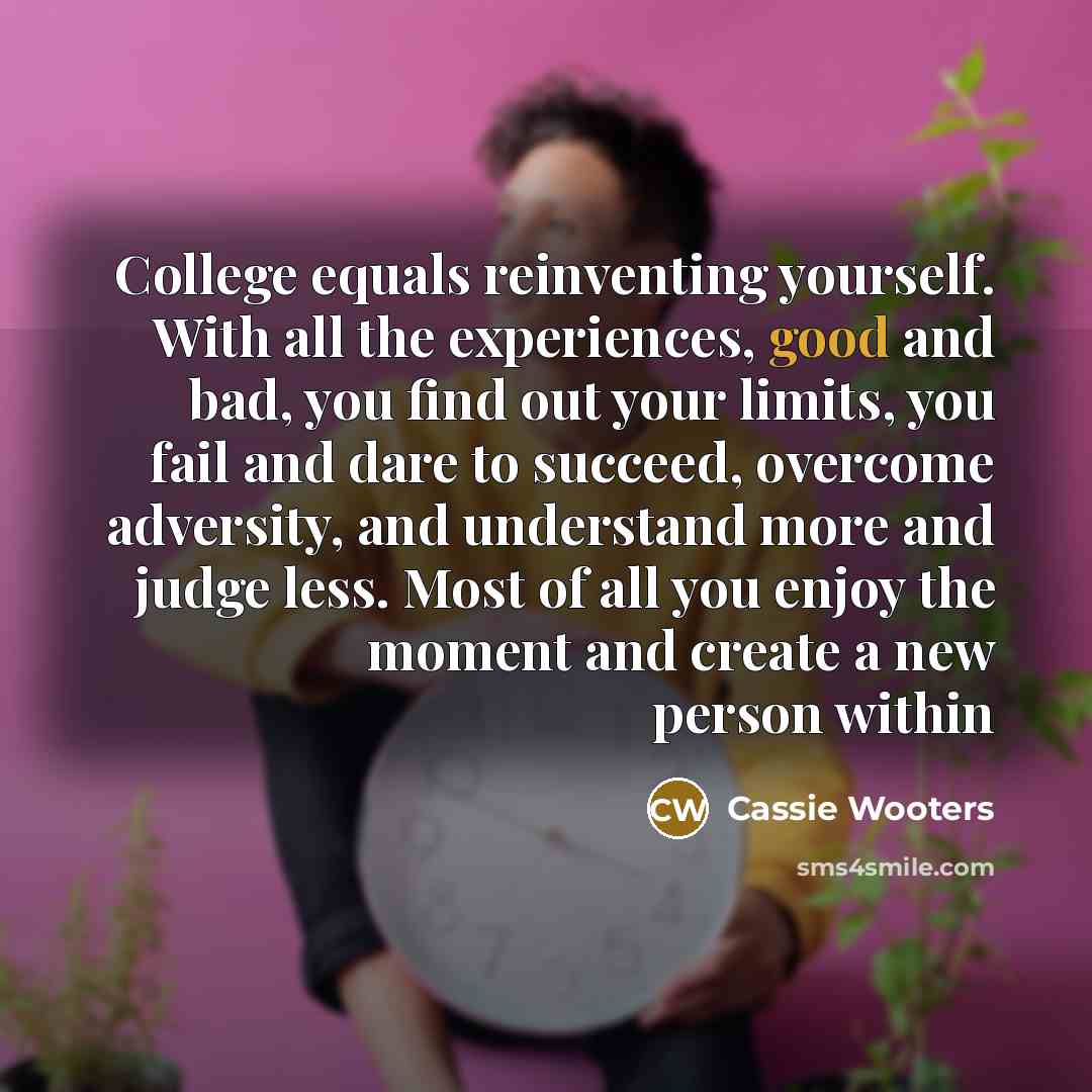 “College equals reinventing yourself. With all the experiences, good and bad, you find out your limits, you fail and dare to succeed, overcome adversity, and understand more and judge less. Most of all you enjoy the moment and create a new person within” quote by Cassie Wooters