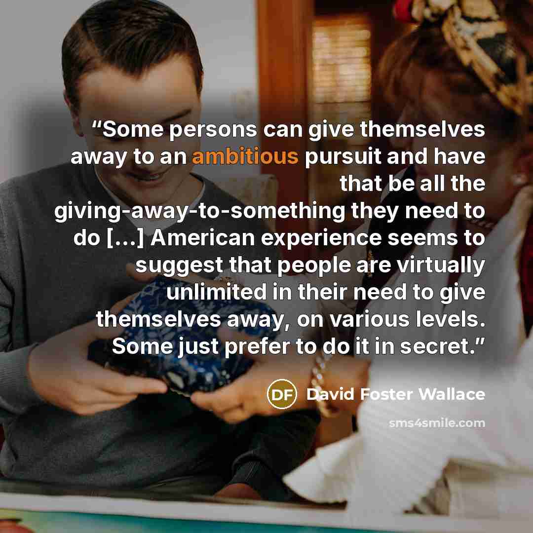 “Some persons can give themselves away to an ambitious pursuit and have that be all the giving-away-to-something they need to do [...] American experience seems to suggest that people are virtually unlimited in their need to give themselves away, on various levels. Some just prefer to do it in…” quote by David Foster Wallace