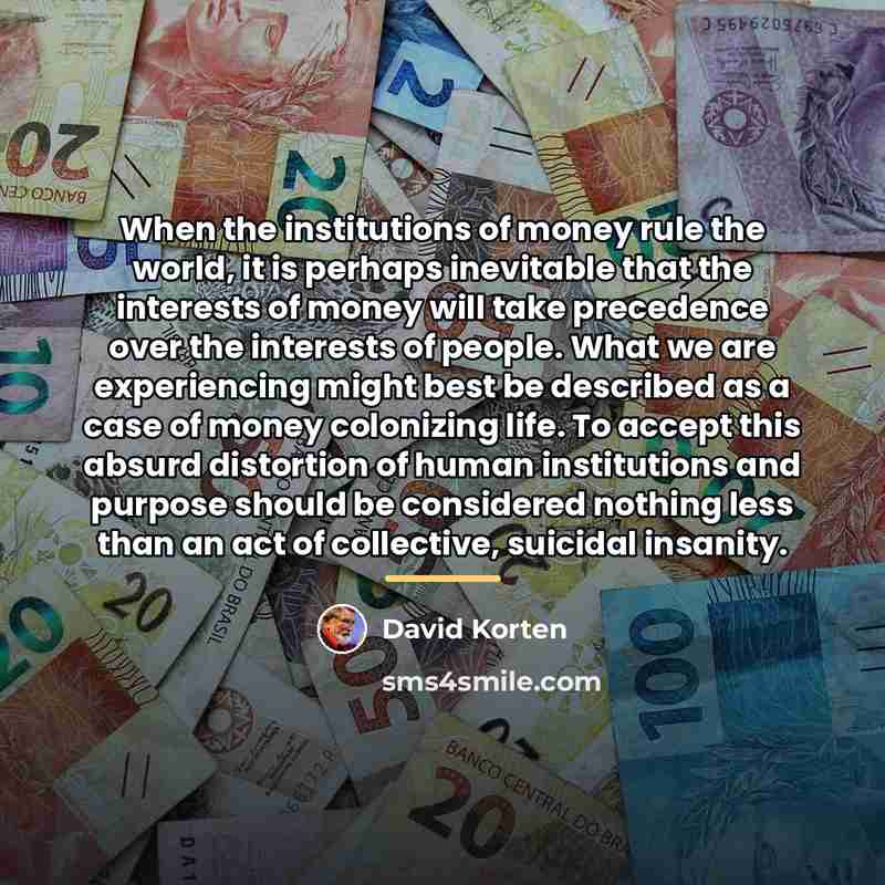 “When the institutions of money rule the world, it is…” quote by David Korten