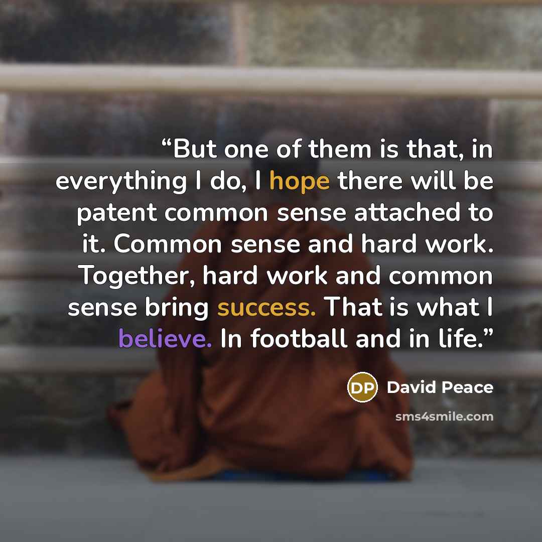 “But one of them is that, in everything I do, I hope there will be patent common sense attached to it. Common sense and hard work. Together, hard work and common sense bring success. That is what I believe. In football and in life.” quote by David Peace