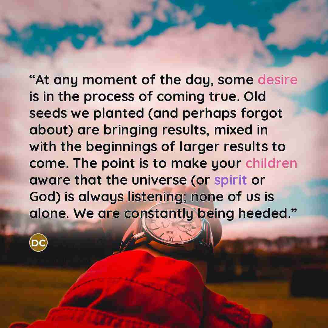 “At any moment of the day, some desire is in the process of coming true. Old seeds we planted (and perhaps forgot about) are bringing results, mixed in with the beginnings of larger results to come. The point is to make your children aware that the universe (or spirit or God) is always listening…” quote by Deepak Chopra