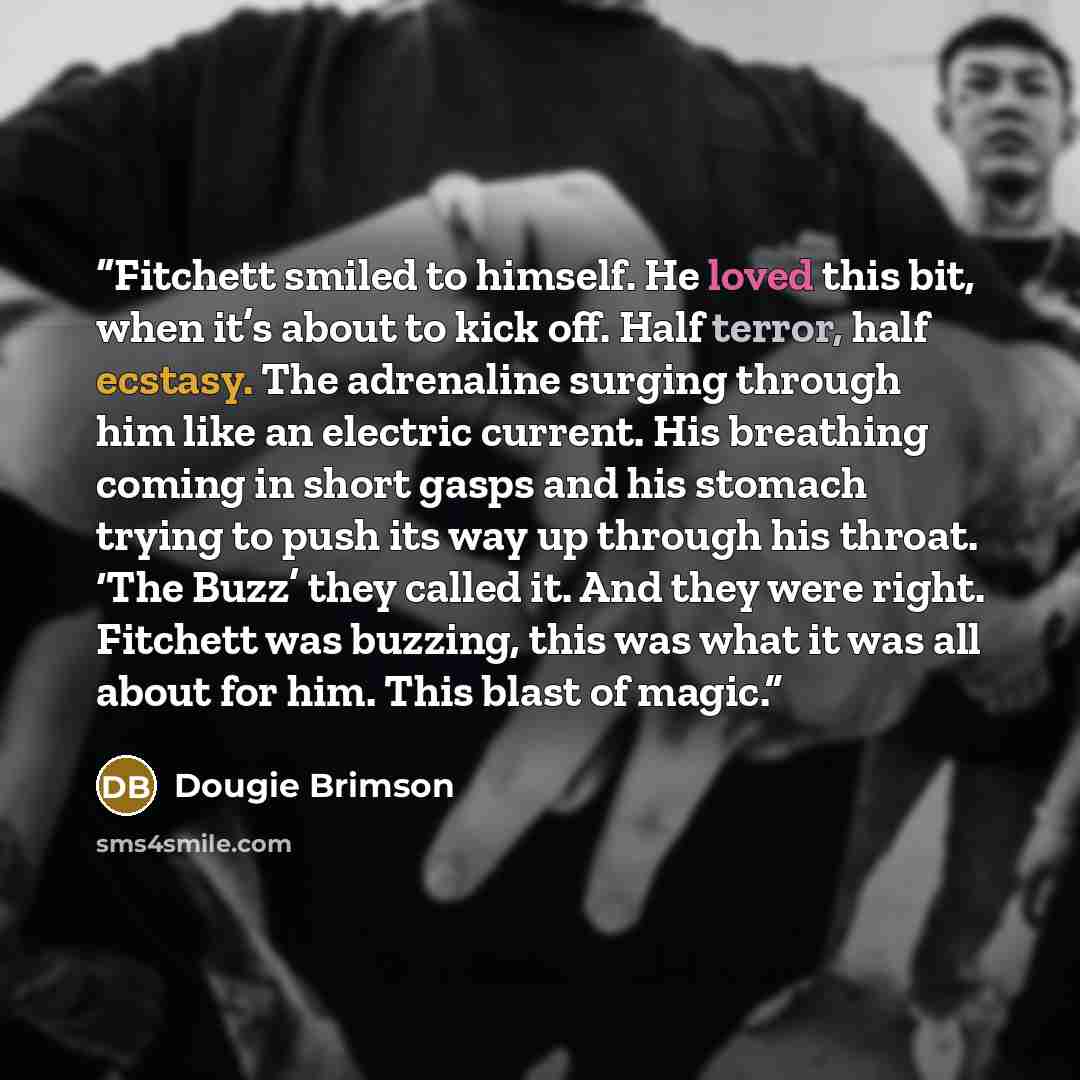 “Fitchett smiled to himself. He loved this bit, when it’s about to kick off. Half terror, half ecstasy. The adrenaline surging through him like an electric current. His breathing coming in short gasps and his stomach trying to push its way up through his throat. ‘The Buzz’ they called it. And they…” quote by Dougie Brimson