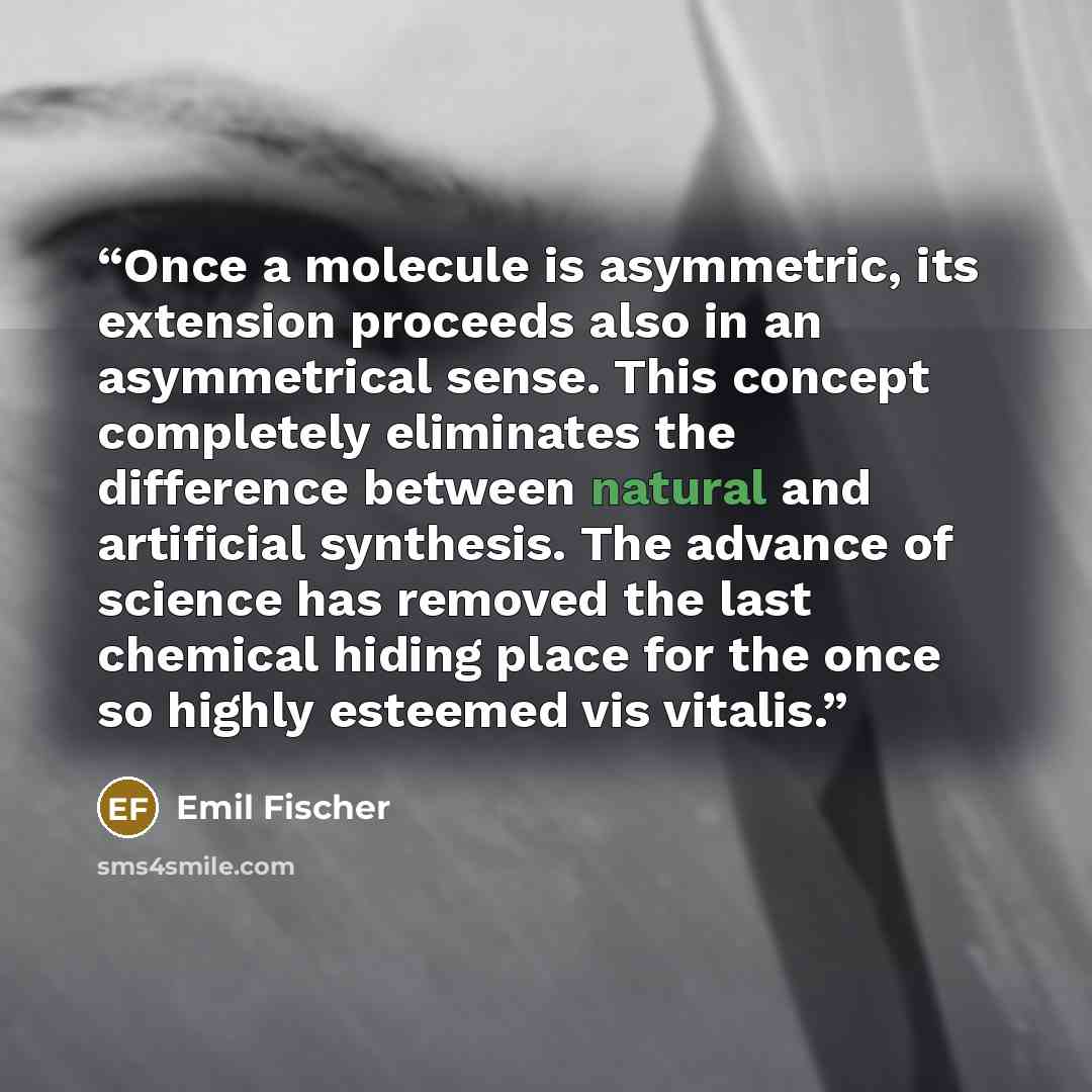 “Once a molecule is asymmetric, its extension proceeds also in an asymmetrical sense. This concept completely eliminates the difference between natural and artificial synthesis. The advance of science has removed the last chemical hiding place for the once so highly esteemed vis vitalis.” quote by Emil Fischer