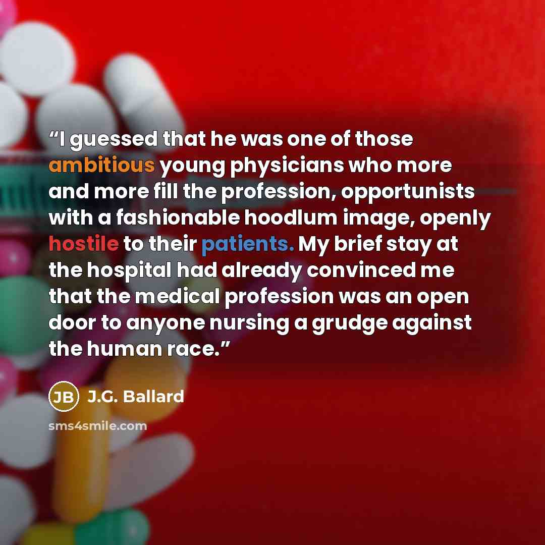 “I guessed that he was one of those ambitious young physicians who more and more fill the profession, opportunists with a fashionable hoodlum image, openly hostile to their patients. My brief stay at the hospital had already convinced me that the medical profession was an open door to anyone…” quote by J.G. Ballard