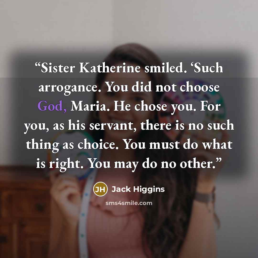 “Sister Katherine smiled. ‘Such arrogance. You did not choose God, Maria. He chose you. For you, as his servant, there is no such thing as choice. You must do what is right. You may do no other.” quote by Jack Higgins