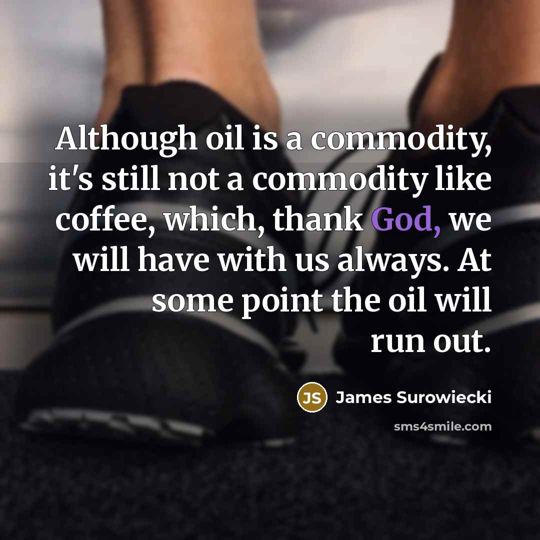 “Although oil is a commodity, it's still not a commodity like coffee, which, thank God, we will have with us always. At some point the oil will run out.” quote by James Surowiecki