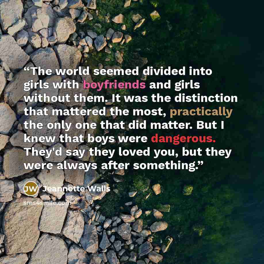 “The world seemed divided into girls with boyfriends and girls without them. It was the distinction that mattered the most, practically the only one that did matter. But I knew that boys were dangerous. They'd say they loved you, but they were always after something.” quote by Jeannette Walls