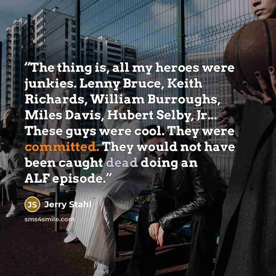 “The thing is, all my heroes were junkies. Lenny Bruce, Keith Richards, William Burroughs, Miles Davis, Hubert Selby, Jr... These guys were cool. They were committed. They would not have been caught dead doing an ALF episode.” quote by Jerry Stahl