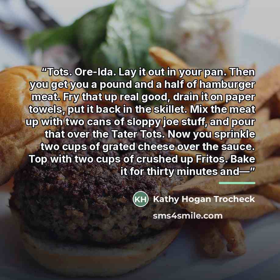 “Tots. Ore-Ida. Lay it out in your pan. Then you get you a pound and a half of hamburger meat. Fry that up real good, drain it on paper towels, put it back in the skillet. Mix the meat up with two cans of sloppy joe stuff, and pour that over the Tater Tots. Now you sprinkle two cups of grated…” quote by Kathy Hogan Trocheck