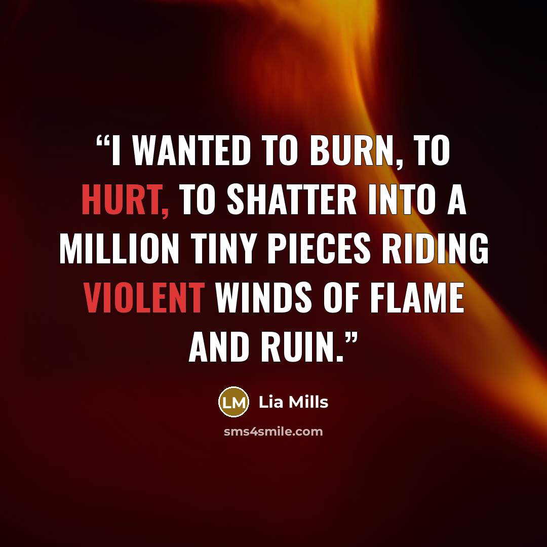 “I wanted to burn, to hurt, to shatter into a million tiny pieces riding violent winds of flame and ruin.” quote by Lia Mills