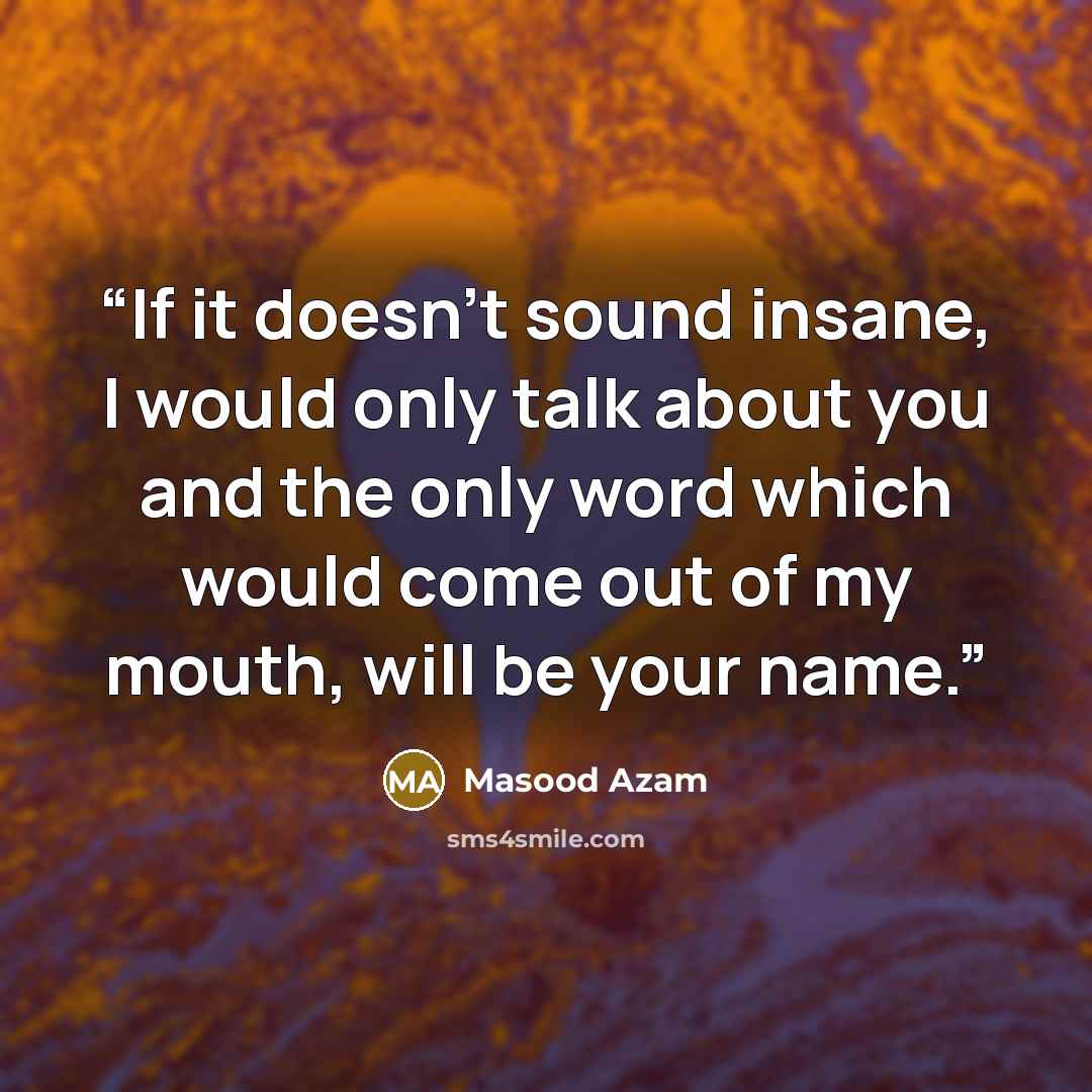 “If it doesn't sound insane, I would only talk about you and the only word which would come out of my mouth, will be your name.” quote by Masood Azam