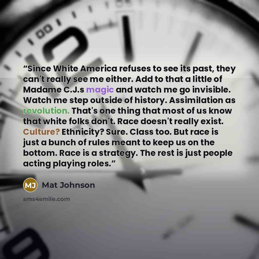 “Since White America refuses to see its past, they can't really see me either. Add to that a little of Madame C.J.s magic and watch me go invisible. Watch me step outside of history. Assimilation as revolution. That's one thing that most of us know that white folks don't. Race doesn't really exist…” quote by Mat Johnson