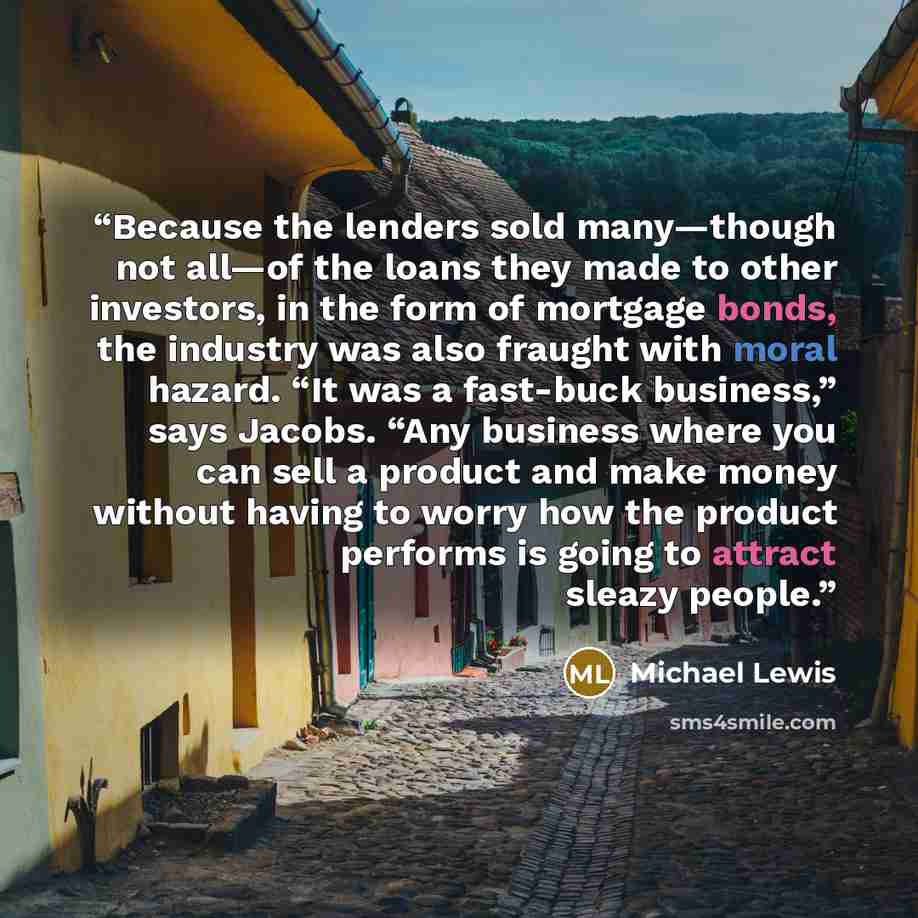 “Because the lenders sold many—though not all—of the loans they made to other investors, in the form of mortgage bonds, the industry was also fraught with moral hazard. “It was a fast-buck business,” says Jacobs. “Any business where you can sell a product and make money without having to worry how…” quote by Michael Lewis