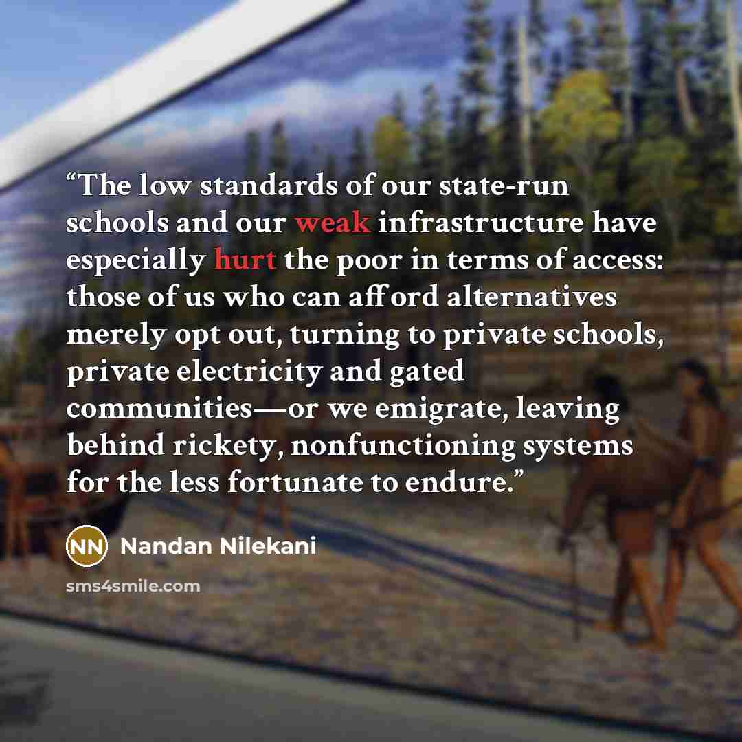 “The low standards of our state-run schools and our weak infrastructure have especially hurt the poor in terms of access: those of us who can afford alternatives merely opt out, turning to private schools, private electricity and gated communities—or we emigrate, leaving behind rickety…” quote by Nandan Nilekani