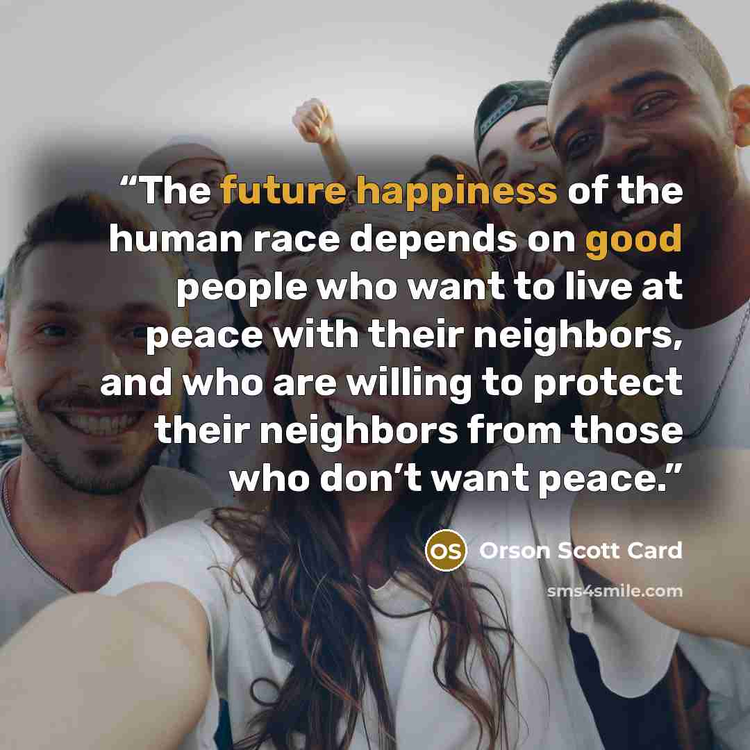 “The future happiness of the human race depends on good people who want to live at peace with their neighbors, and who are willing to protect their neighbors from those who don’t want peace.” quote by Orson Scott Card