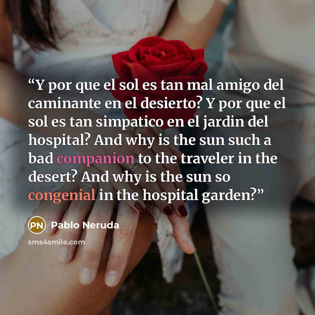 “Y por que el sol es tan mal amigo del caminante en el desierto? Y por que el sol es tan simpatico en el jardin del hospital? And why is the sun such a bad companion to the traveler in the desert? And why is the sun so congenial in the hospital garden?” quote by Pablo Neruda