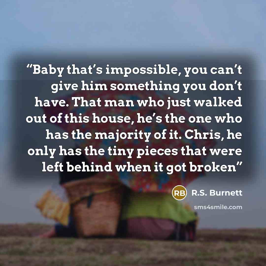 “Baby that’s impossible, you can’t give him something you don’t have. That man who just walked out of this house, he’s the one who has the majority of it. Chris, he only has the tiny pieces that were left behind when it got broken” quote by R.S. Burnett