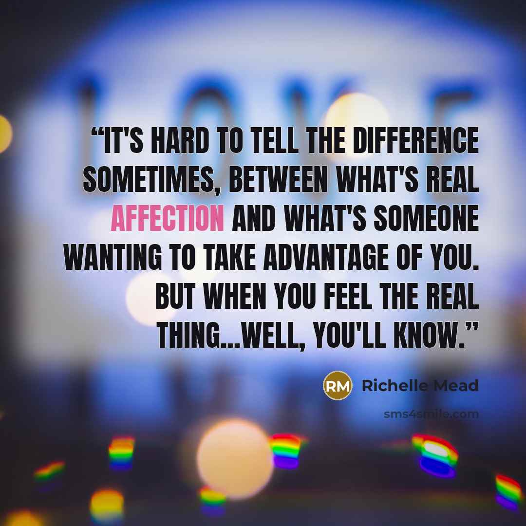“It's hard to tell the difference sometimes, between what's real affection and what's someone wanting to take advantage of you. But when you feel the real thing...well, you'll know.” quote by Richelle Mead