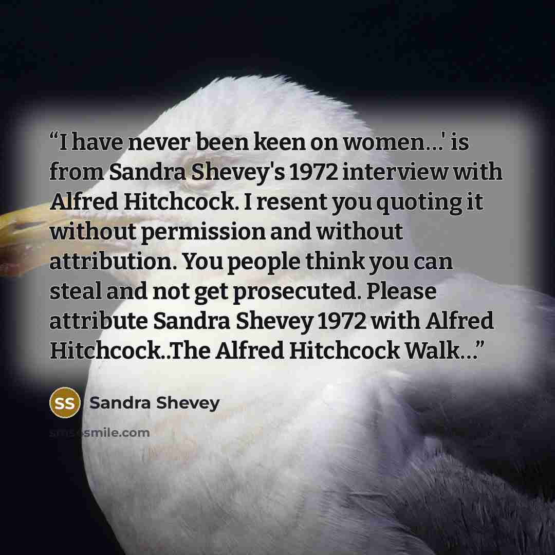 “I have never been keen on women…' is from Sandra Shevey's 1972 interview with Alfred Hitchcock. I resent you quoting it without permission and without attribution. You people think you can steal and not get prosecuted. Please attribute Sandra Shevey 1972 with Alfred Hitchcock..The Alfred Hitchcock…” quote by Sandra Shevey
