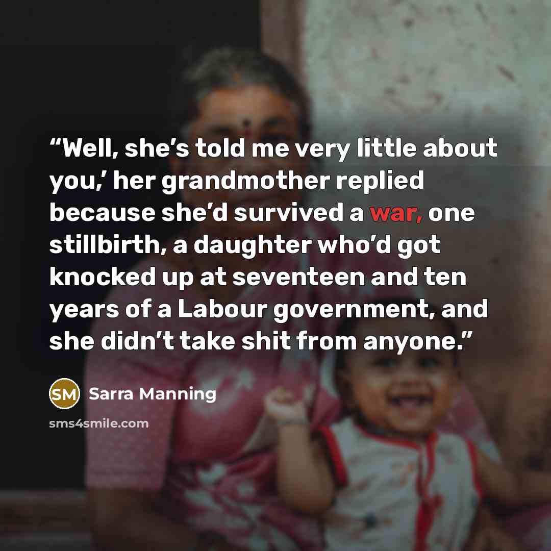 “Well, she’s told me very little about you,’ her grandmother replied because she’d survived a war, one stillbirth, a daughter who’d got knocked up at seventeen and ten years of a Labour government, and she didn’t take shit from anyone.” quote by Sarra Manning