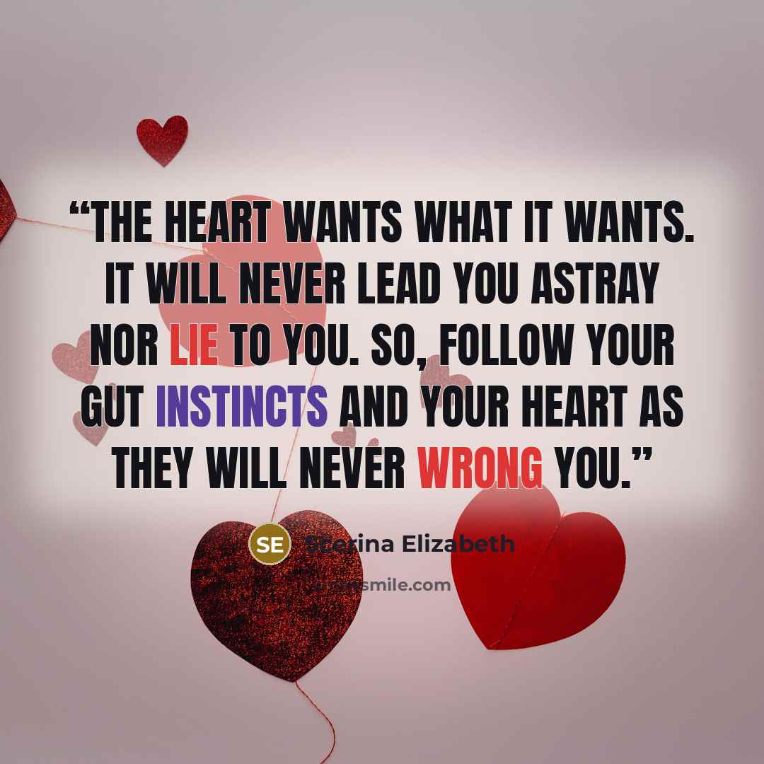 “The heart wants what it wants. It will never lead you astray nor lie to you. So, follow your gut instincts and your heart as they will never wrong you.” quote by Scerina Elizabeth