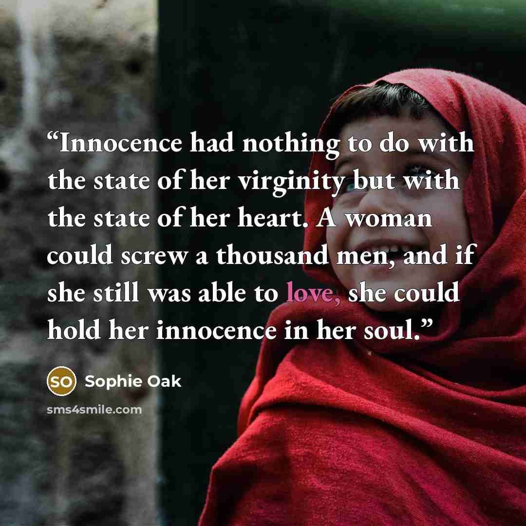 “Innocence had nothing to do with the state of her virginity but with the state of her heart. A woman could screw a thousand men, and if she still was able to love, she could hold her innocence in her soul.” quote by Sophie Oak