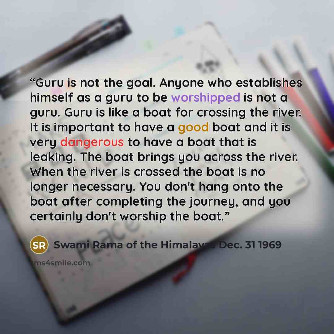 “Guru is not the goal. Anyone who establishes himself as a guru to be worshipped is not a guru. Guru is like a boat for crossing the river. It is important to have a good boat and it is very dangerous to have a boat that is leaking. The boat brings you across the river. When the river is crossed…” quote by Swami Rama of the Himalayas Dec. 31 1969